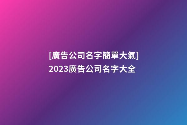 [廣告公司名字簡單大氣]2023廣告公司名字大全-第1張-公司起名-玄機(jī)派